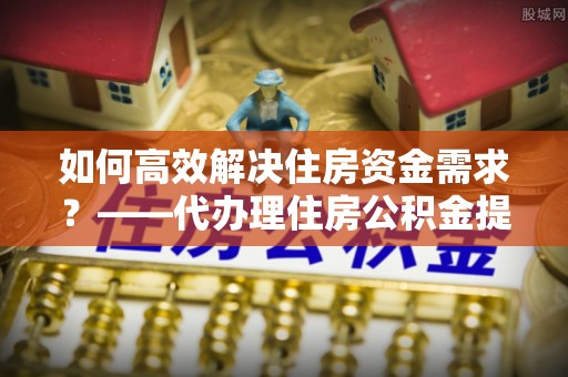 新余如何高效解决住房资金需求？——代办理住房公积金提取服务全解析