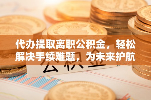 新余代办提取离职公积金，轻松解决手续难题，为未来护航